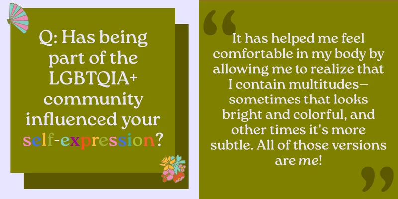 Q: Has being part of the LGBTQIA+ community influenced your self-expression? It has helped me feel comfortable in my body by allowing me to realize that I contain multitudes—sometimes that looks bright and colorful, and other times it's more subtle. All of those versions are me!