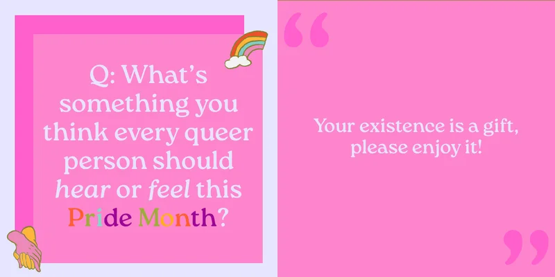 Q: What’s something you think every queer person should hear or feel this Pride Month? Your existence is a gift, please enjoy it!