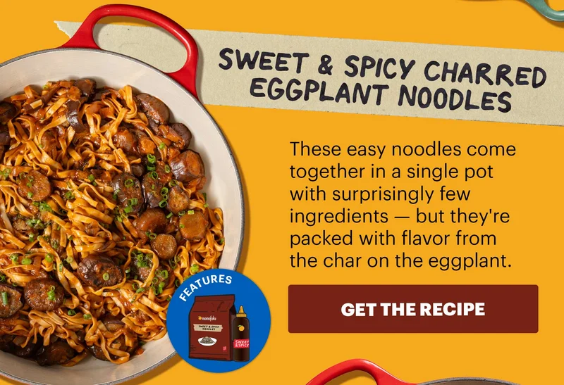 Header: Sweet & Spicy Charred Eggplant Noodles Sub-header: These easy noodles come together in a single pot with surprisingly few ingredients — but they're packed with flavor from the char on the eggplant.  CTA: GET THE RECIPE  Icon: Features: Sweet & Spicy Noodles, SSpicy KBBQ Sauce