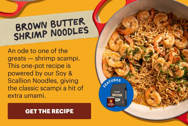 Header: Brown Butter Shrimp Noodles Sub-header: An ode to one of the greats — shrimp scampi. This one-pot recipe is powered by our Soy & Scallion Noodles, giving the classic scampi a hit of extra umami. CTA: GET THE RECIPE  Icon: Features: Soy & Scallion Noodles, OGCC