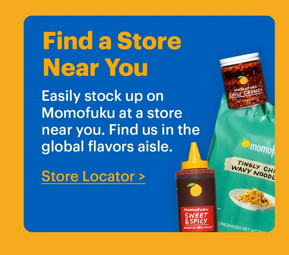 Find a Store Near You Easily stock up on Momofuku at a store near you. Find us in the global flavors aisle. Store Locator >