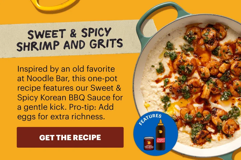 Header: Sweet & Spicy Shrimp and Grits Sub-header: Inspired by an old favorite at Noodle Bar, this one-pot recipe features our Sweet & Spicy Korean BBQ Sauce for a gentle kick. Pro-tip: Add eggs for extra richness.  CTA: GET THE RECIPE  Icon: Features: OGCC, SSpicy KBBQ Sauce