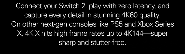 Connect your Switch 2, play with zero latency, and capture every detail in stunning 4K60 quality. On other next-gen consoles like PS5 and Xbox Series X, 4K X hits high frame rates up to 4K144—super sharp and stutter-free.   CTA: Get 4K X now