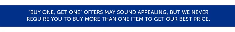 Buy one, get one offers may sound appealing, but we never require you to buy more than one item to get our best price.