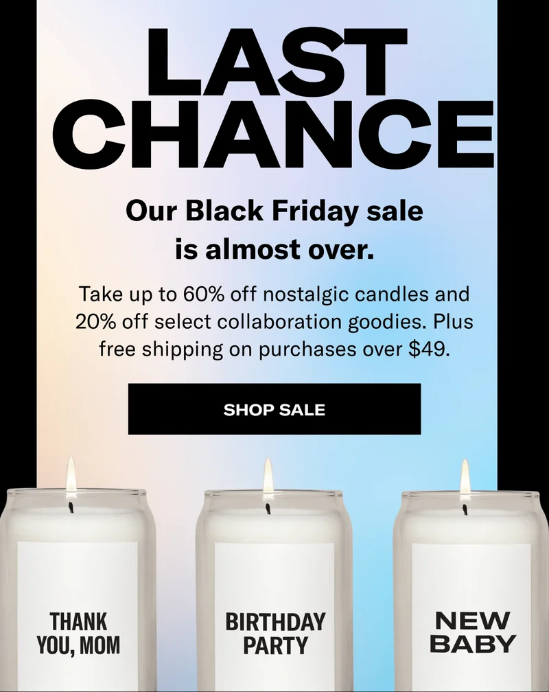 Last Chance | Our Black Friday sale is almost over. | Take up to 60% off nostalgic candles and 20% off select collaboration goodies. Plus free shipping on purchases over $49. | Shop Sale