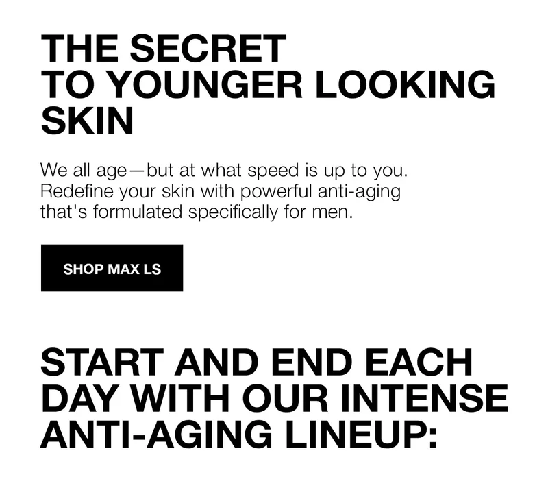 THE SECRET TO YOUNGER LOOKING SKIN | We all age-but at what speed is up to you. Redefine your skin with powerful anti-aging that's formulated specifically for men | SHOP MAX LS | START AND END EACH DAY WITH OUR INTENSE ANTI-AGING LINEUP:
