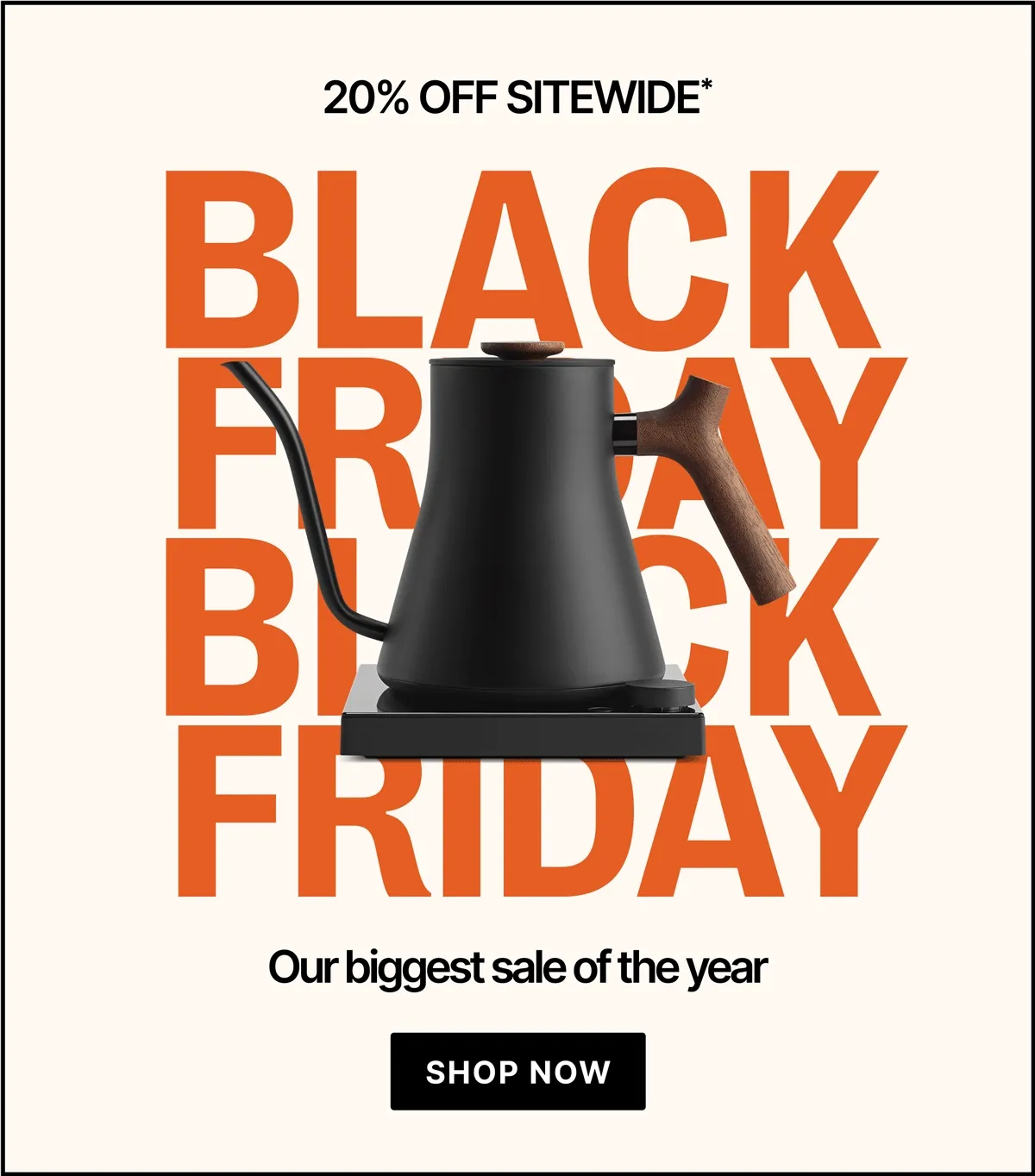 20% off everything. The Black Friday Event New products, new colors, it’s all on sale. The time for a new addition to your coffee collection is here. [SHOP BEST SELLERS]