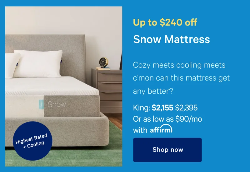 Up to $250 off >> Snow >> [Highest Rated + Cooling ] >> Cozy meets cooling meet c'mon can this mattress get any better? >> King: $2155 ($2395) Or as low as $90/mo with affirm >> Shop now >>