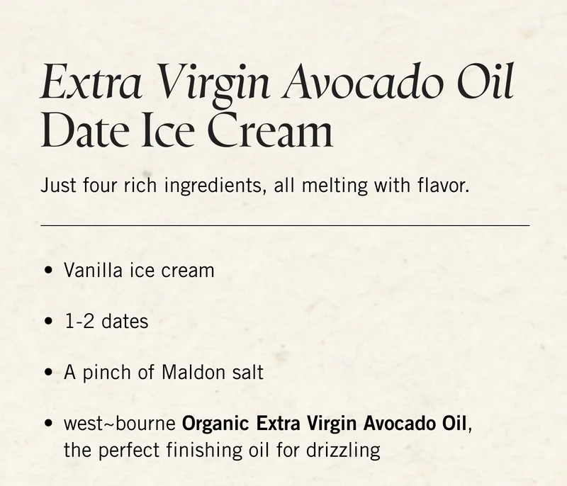 Extra Virgin Avocado Oil Date Ice Cream. Just four rich ingredients, all melting with flavor. Vanilla ice cream | 1-2 dates | A pinch of Maldon salt |  west~bourne Organic Extra Virgin Avocado Oil, the perfect finishing oil for drizzling