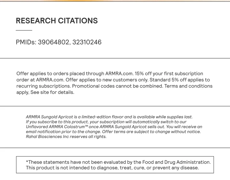 PMIDs: 39064802, 32310246 ARMRA Sungold Apricot is a limited-edition flavor and is available while supplies last. If you subscribe to this product, your subscription will automatically switch to our Unflavored ARMRA Colostrum™ once ARMRA Sungold Apricot sells out. You will receive an email notification prior to the change. Offer terms are subject to change without notice. Rahal Biosciences Inc reserves all rights. *These statements have not been evaluated by the Food and Drug Administration. This product is not intended to diagnose, treat, cure, or prevent any disease.