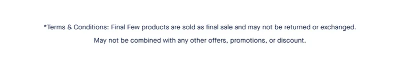 *Terms & Conditions: Final Few products are sold as final sale and may not be returned or exchanged. May not be combined with any other offers, promotions, or discount. *Terms & Conditions: Final Few products are sold as final sale and may not be returned or exchanged. May not be combined with any other offers, promotions, or discount.