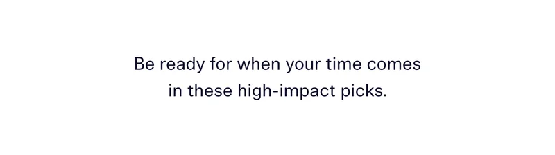 Be ready for when your time comes in these high-impact picks.