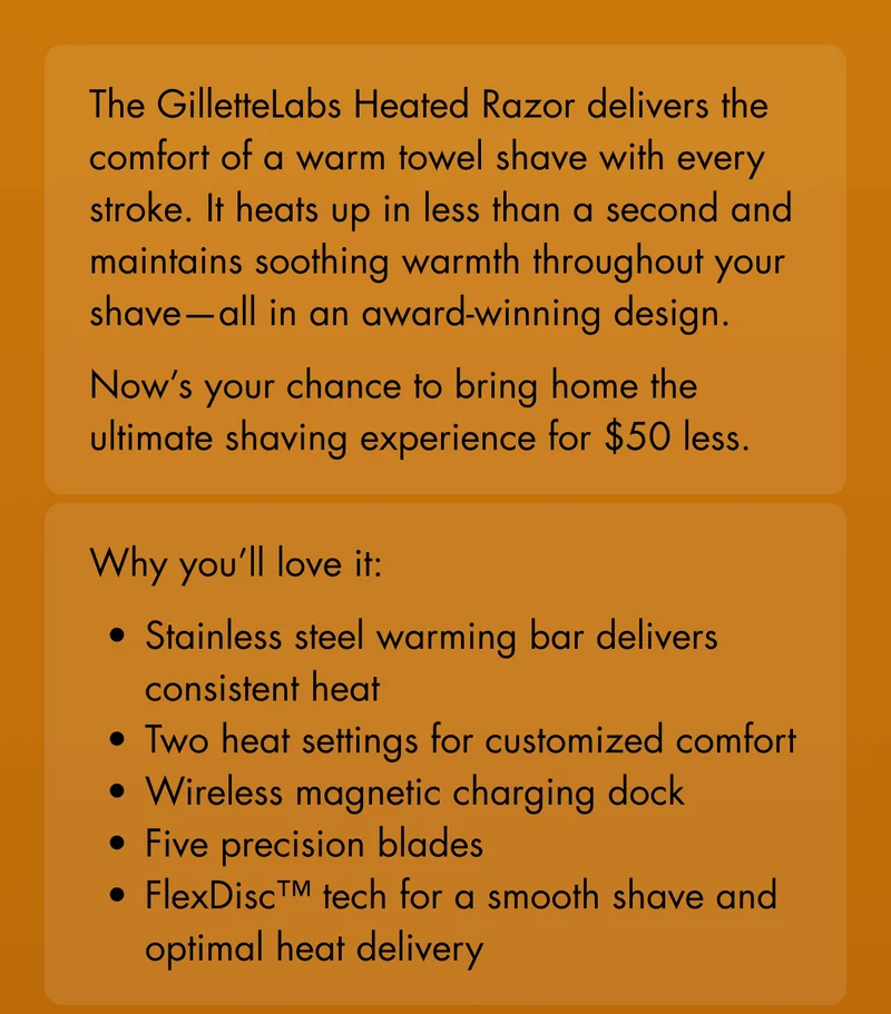 The GilletteLabs Heated Razor delivers the comfort of a warm towel shave with every stroke. It heats up in less than a second and maintains soothing warmth throughout your shave—all in an award-winning design. Now’s your chance to bring home the ultimate shaving experience for $50 less. Why you’ll love it: Stainless steel warming bar delivers consistent heat. Two heat settings for customized comfort. Wireless magnetic charging dock. Five precision blades. FlexDisc™ tech for a smooth shave and optimal heat delivery.