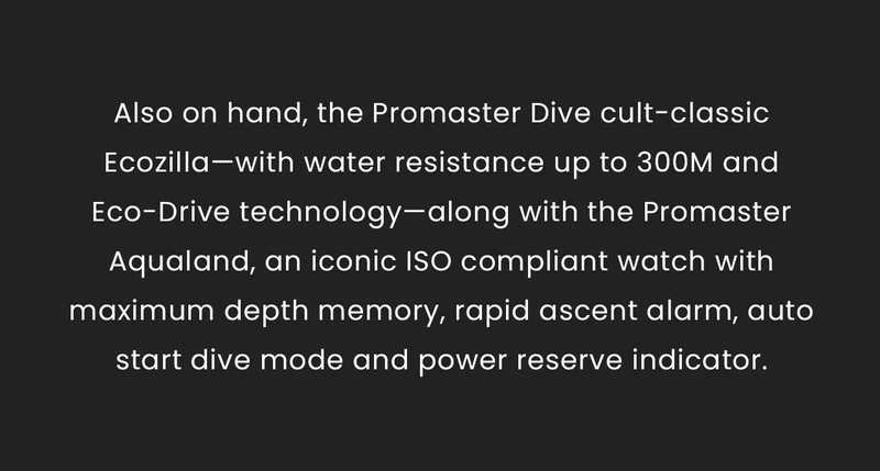 Also on hand, the Promaster Dive cult- classic Ecozilla—with water resistance up to 300M and Eco-Drive technology—along with the Promaster Aqualand, an iconic ISO compliant watch with maximum depth memory, rapid ascent alarm, auto start dive mode and power reserve indicator.
