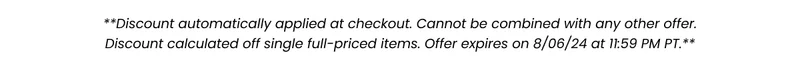 **Discount automatically applied at checkout. Cannot be combined with any other offer. Discount calculated off single full-priced items. Offer expired on 8/06/24 at 11:59 PM PT.**