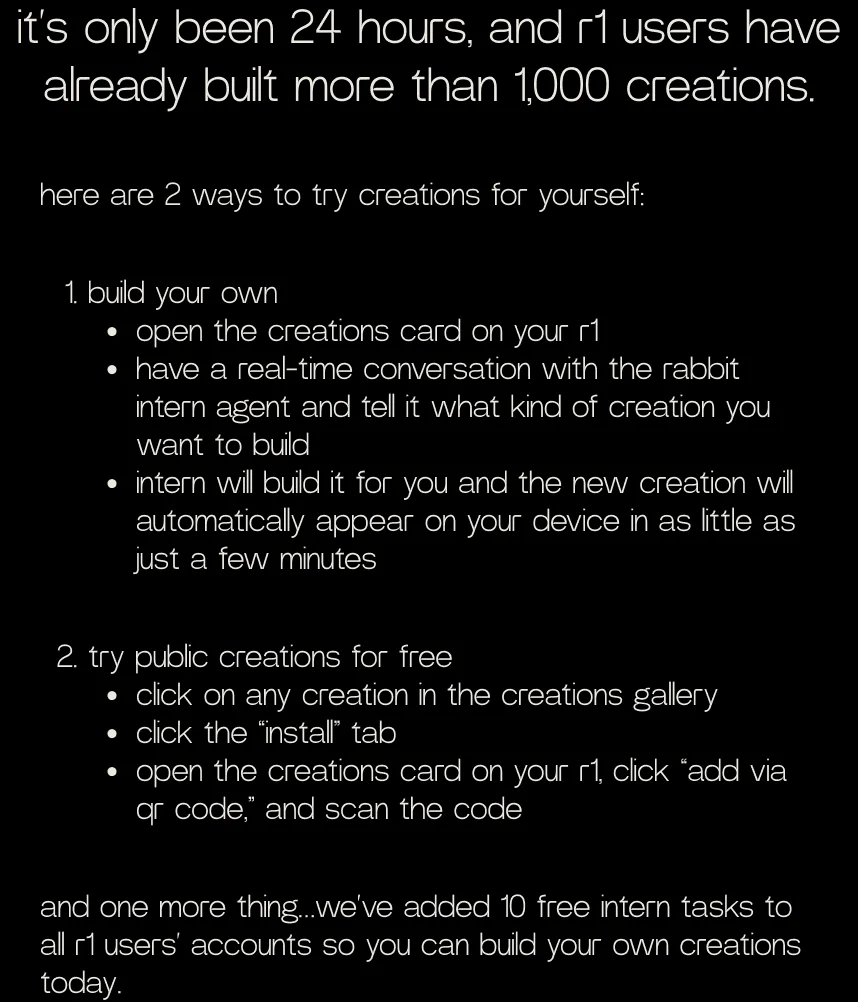 it’s only been 24 hours, and r1 users have already built more than 1,000 creations. here are 2 ways to try creations for yourself: build your own open the creations card on your r1 have a real-time conversation with the rabbit intern agent and tell it what kind of creation you want to build intern will build it for you and the new creation will automatically appear on your device in as little as just a few minutes. try public creations for free click on any creation in the creations gallery click the “install” tab open the creations card on your r1, click “add via qr code,” and scan the code. and one more thing…we’ve added 10 free intern tasks to all r1 users’ accounts so you can build your own creations today.