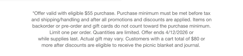 *Offer valid with eligible $55 purchase. Purchase minimum must be met before tax and shipping/handling and after all promotions and discounts are applied. Items on backorder or pre-order and gift cards do not count toward the purchase minimum. Limit one per order. Quantities are limited. Offer ends 4/12/2026 or while supplies last. Actual gift may vary. Customers with a cart total of $80 or more after discounts are eligible to receive the picnic blanket and journal.