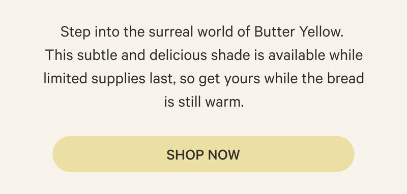 Step into the surreal world of Butter Yellow. This subtle and delicious shade is available while limited supplies last, so get yours while the bread is still warm.