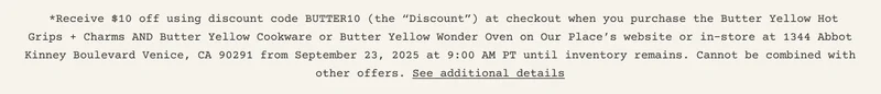 *Receive $10 off using discount code&nbsp;BUTTER10&nbsp;(the “Discount”) at checkout when you&nbsp;purchase the Butter Yellow Hot Grips + Charms AND Butter Yellow Cookware or Butter Yellow Wonder Oven on&nbsp;Our Place’s website or in-store at 1344 Abbot Kinney Boulevard Venice, CA 90291 from&nbsp;September 23, 2025&nbsp;at 9:00 AM PT until inventory remains.&nbsp;Cannot be combined with other offers. See additional details