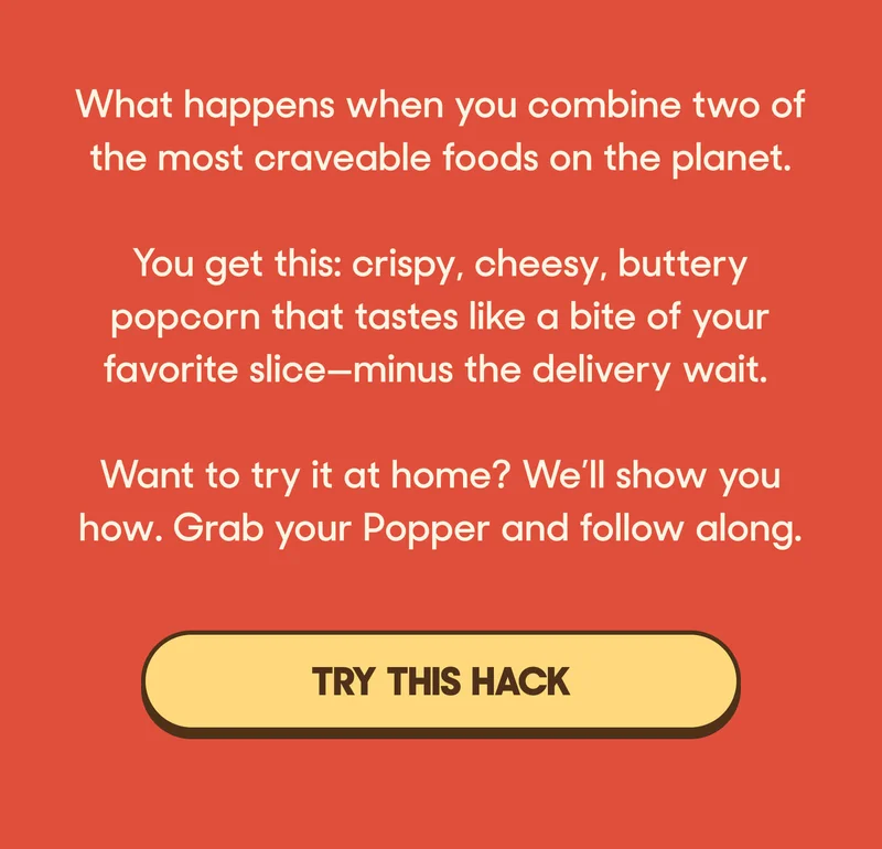 What happens when you combine two of the most craveable foods on the planet?   You get this: crispy, cheesy, buttery popcorn that tastes like a bite of your favorite slice—minus the delivery wait.  Want to try it at home? We’ll show you how. Grab your Popper and follow along. TRY THIS HACK