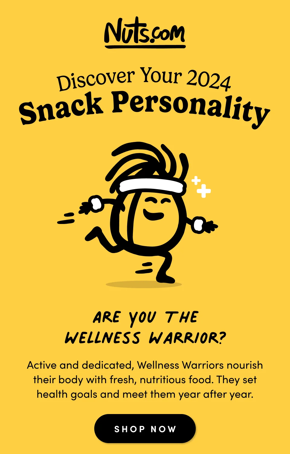 Discover Your 2024 Snack Personality; Are you the Wellness Warrior? Active and dedicated, Wellness Warriors nourish their body with fresh, nutritious food. They set health goals and meet them year after year. Shop Now