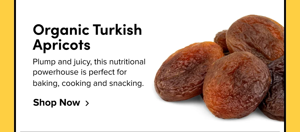 Organic Turkish Apricots Plump and juicy, this nutritional powerhouse is perfect for  baking, cooking and snacking. Shop Now
