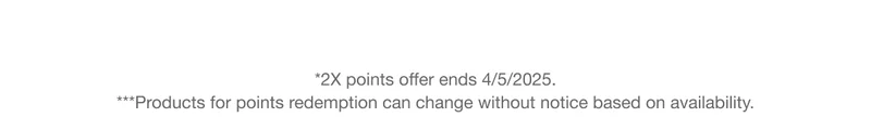 *2X points offer ends 4/5/2025. ***Products for points redemption can change without notice based on availability.