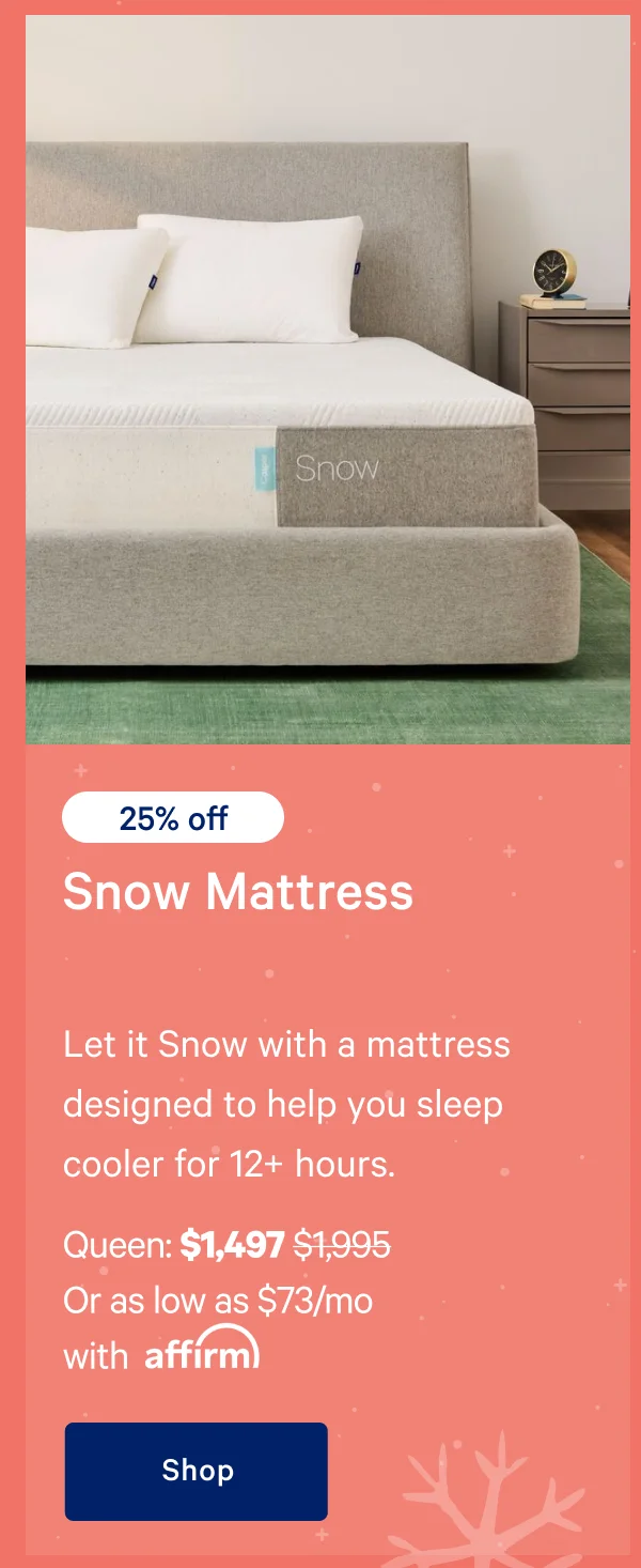 [25% off] >> Snow Mattress >> Let it Snow with a mattress designed to help you sleep cooler for 12+ hours. >> Queen: $1,497 ($1,995)  >> Or as low as $73/mo with affirm. >> Shop >>
