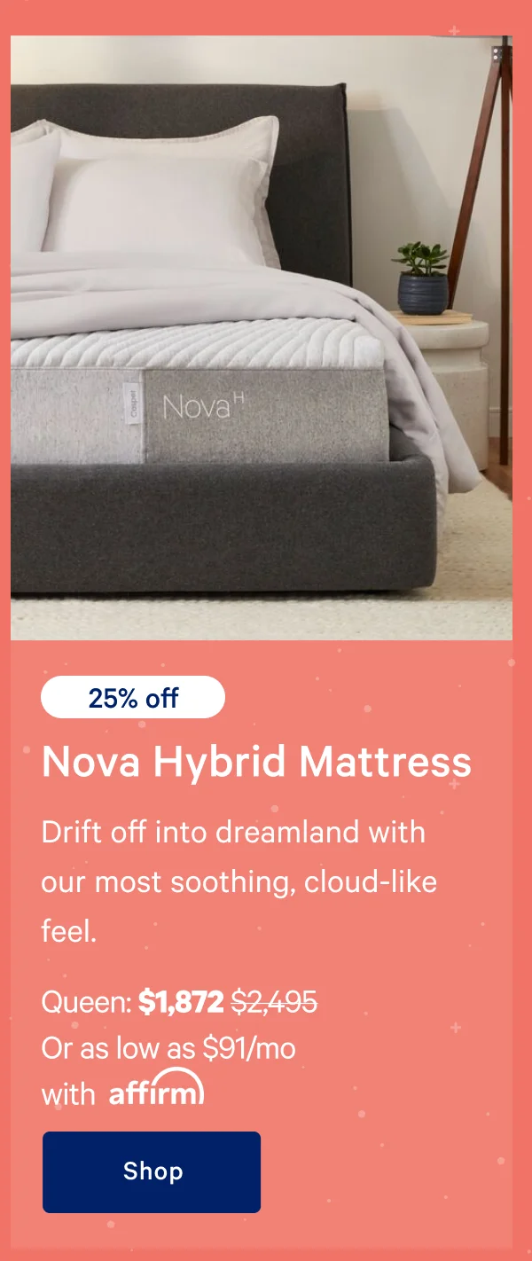 [25% off] >> Nova Hybrid Mattress >> Drift off into dreamland with our most soothing, cloud-like feel. >> Queen: $1,872 ($2,495)  >> Or as low as $91/mo with affirm. >> Shop >>