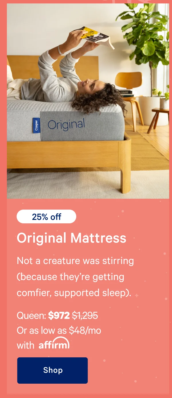 [25% off] >> Original Mattress >> Not a creature was stirring (because they’re getting comfier, supported sleep). >> Queen: $972 ($1,295) >> Or as low as $48/mo with affirm >> Shop >>