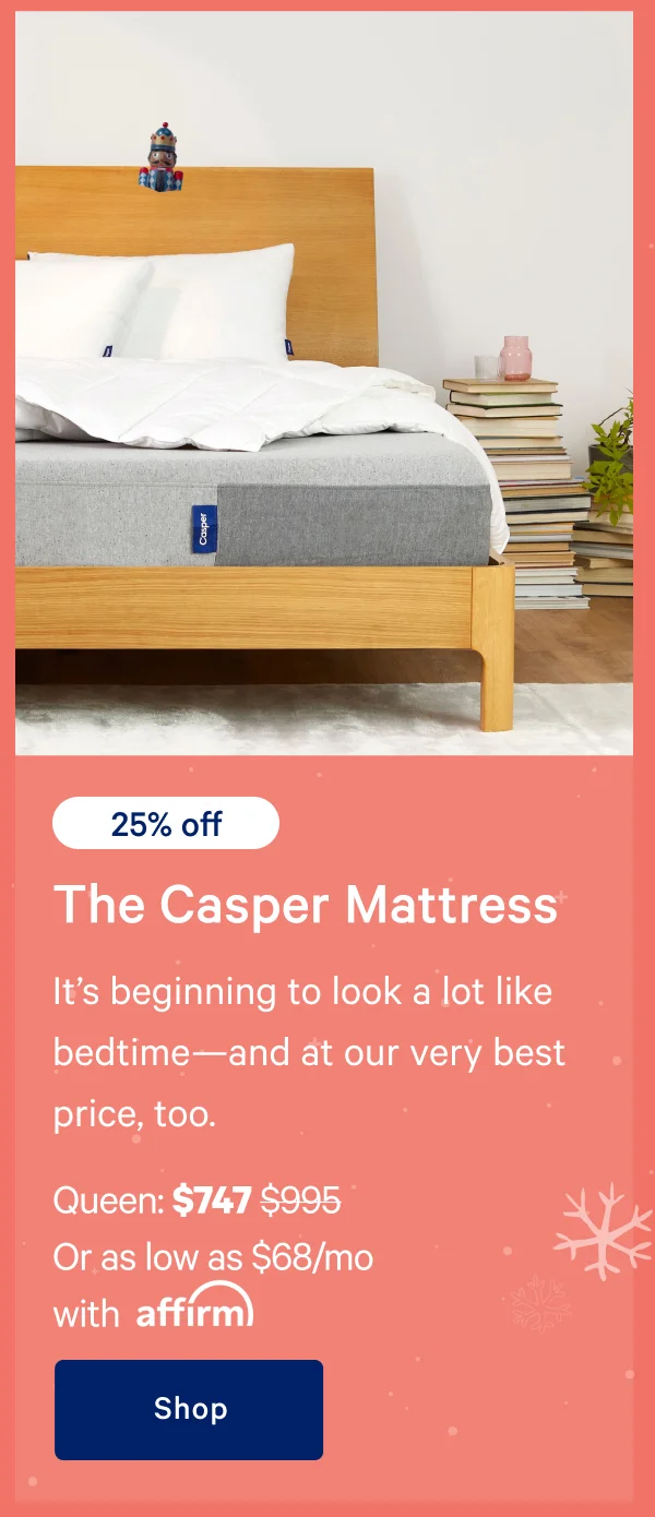 [25% off] >> The Casper >> It’s beginning to look a lot like bedtime—and at our very best price, too. >> Queen: $747 ($995) >> Or as low as $68/mo with affirm.>> Shop >>