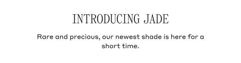 INTRODUCING JADE Rare and precious, our newest shade is here for a short time.