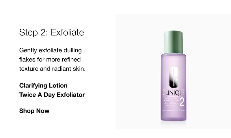 Step 2: Exfoliate Gently exfoliate dulling flakes for more refined texture and radiant skin. Clarifying Lotion Twice A Day Exfoliator Shop Now