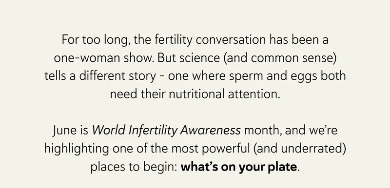 For too long, the fertility conversation has been a one-woman show. But science (and common sense) tells a different story – one where sperm and eggs both need their nutritional attention. June is World Infertility Awareness month, and we’re highlighting one of the most powerful (and underrated) places to begin: what’s on your plate.