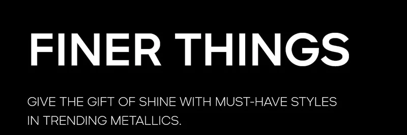 FINER THINGS GIVE THE GIFT OF SHINE WITH MUST-HAVE STYLES IN TRENDING METALLICS.