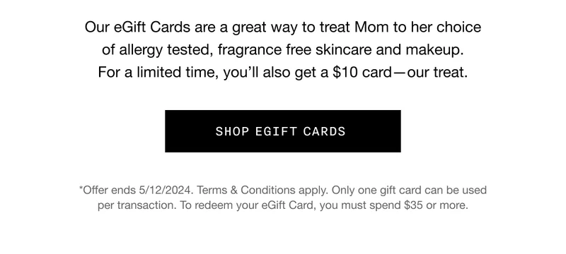 Our eGift Cards are a great way to treat Mom to her choice of&nbsp;allergy tested, fragrance free skincare and makeup. For a limited time, you’ll also get a $10 card—our treat. SHOP EGIFT CARDS *Offer ends 5/12/2024. Terms & Conditions apply. Only one gift card can be used per transaction.&nbsp;To redeem your eGift Card, you must spend $35 or more.