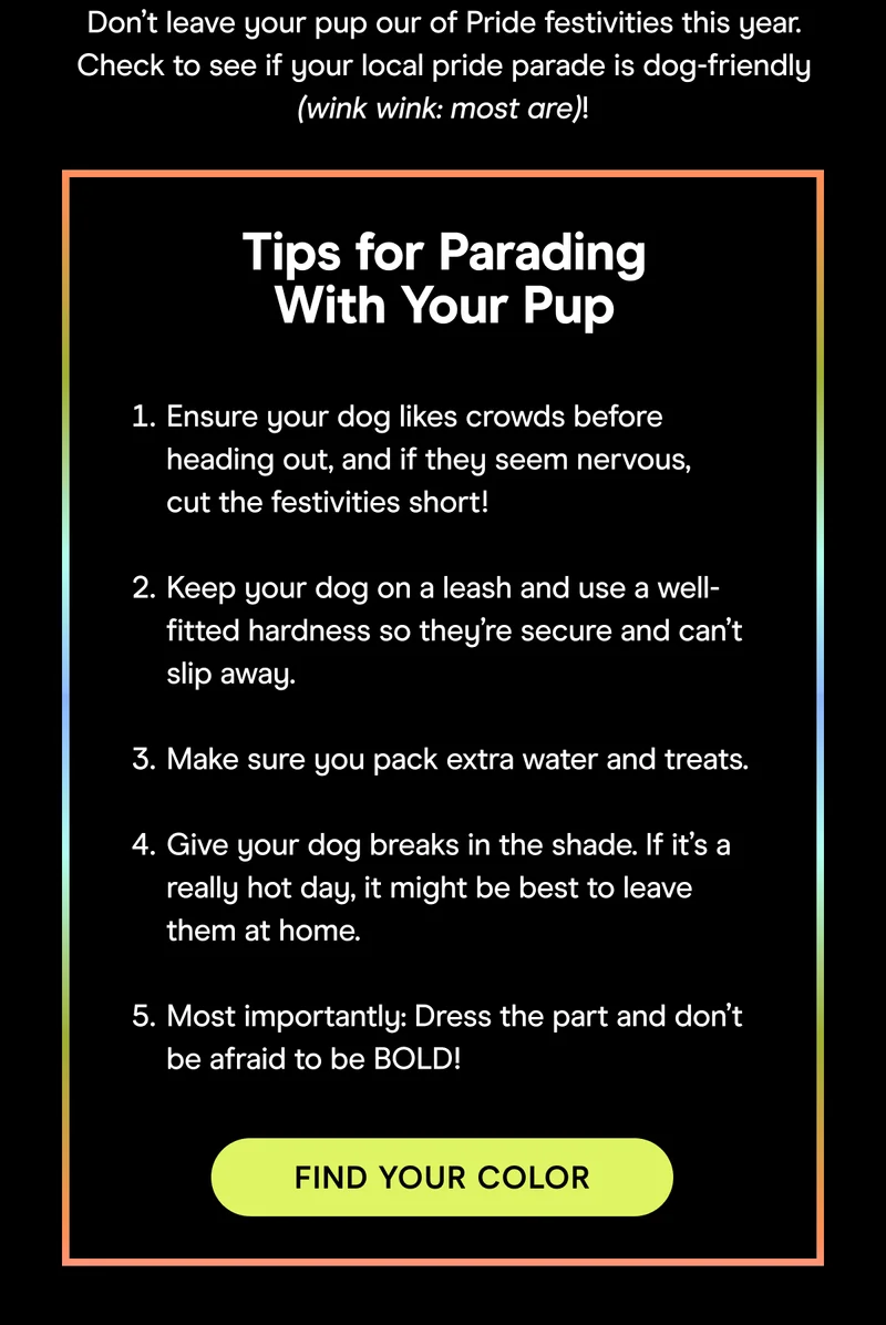 Tips for Parading With Your Pup Ensure your dog likes crowds before heading out, and if they seem nervous, cut the festivities short!  Keep your dog on a leash and use a well-fitted hardness so they’re secure and can’t slip away.  Make sure you pack extra water and treats.  Give your dog breaks in the shade. If it’s a really hot day, it might be best to leave them at home.  Most importantly: Dress the part and don’t be afraid to be BOLD! FIND YOUR COLOR