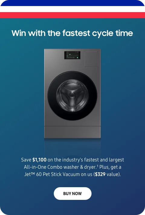Win with the fastest cycle time - Save $1,100 on the industry’s fastest and largest All-in-One Combo washer & dryer.¹ Plus, get a Jet™60 Pet Stick Vacuum on us ($329 value). - BUY NOW