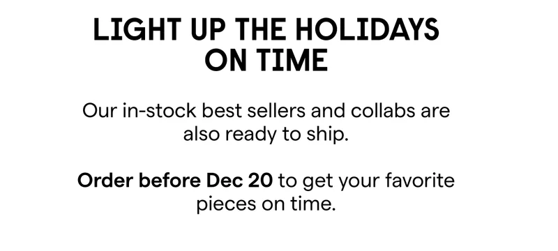 Light Up the Holidays on Time  Our in-stock best sellers and collabs are also ready to ship.  Order before Dec 21 to get your favorite pieces on time.