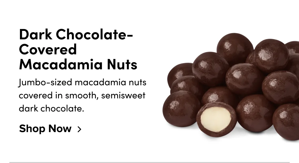 Dark Chocolate-Covered Macadamia Nuts Jumbo-sized macadamia nuts covered in smooth, semisweet dark chocolate. Shop Now