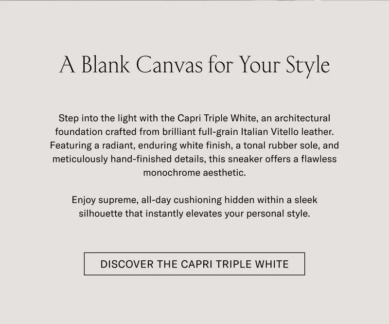 A Blank Canvas for Your Style Step into the light with the Capri Triple White, an unmatched foundation crafted from brilliant full-grain Italian Vitello leather. Featuring a resilient, enduring rubber finish, a tonal rubber sole, and meticulously hand-finished details, this sneaker offers a timeless, monochromatic aesthetic.  Enjoy supreme, all-day cushioning hidden within a sleek silhouette that instantly elevates your personal style.  [DISCOVER THE CAPRI TRIPLE WHITE]