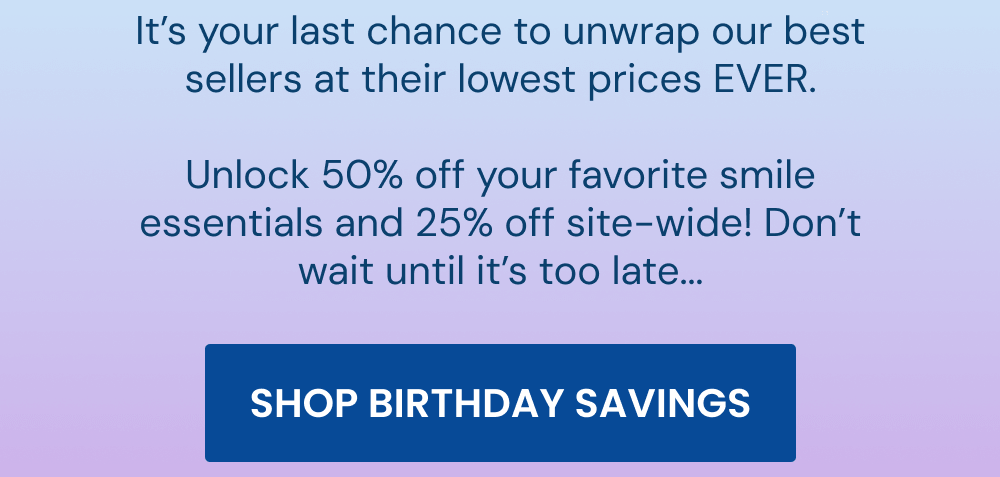 It’s your last chance to unwrap our best sellers at their lowest prices EVER. Unlock 50% off your favorite smile essentials and 25% off site-wide! Don’t wait until it’s too late... [SHOP BIRTHDAY SAVINGS]