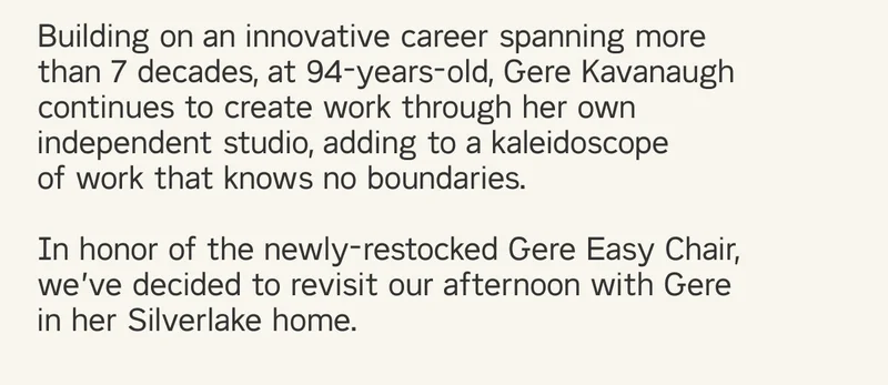 Building on an innovative career spanning more than 7 decades, at 94-years-old, Gere Kavanaugh continues to create work through her own independent studio, adding to a kaleidoscope  of work that knows no boundaries.  In honor of the newly-restocked Gere Easy Chair, we’ve decided to revisit our afternoon with Gere in her Silverlake home.