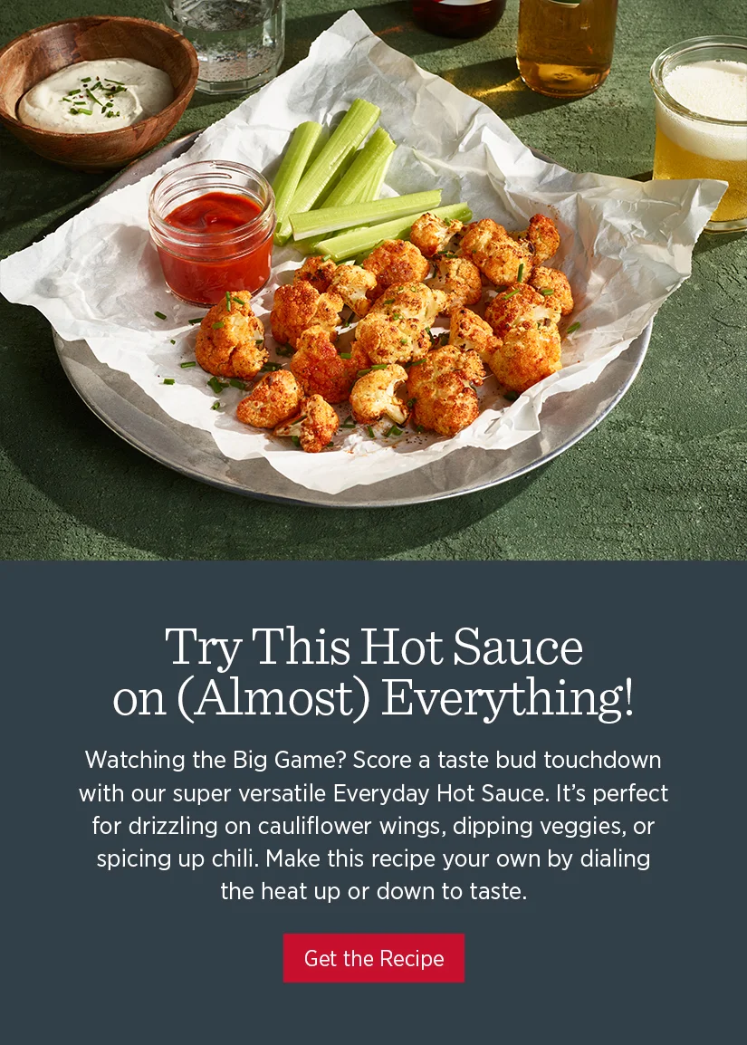 Try this hot sauce on (almost) everything! Watching the Big Game? Score a taste bud touchdown with our super versatile Everyday Hot Sauce. It's perfect for drizzling on cauliflower wings, dipping veggies, or spicing up chili. Make this recipe your own by dialing the heat up or down to taste.