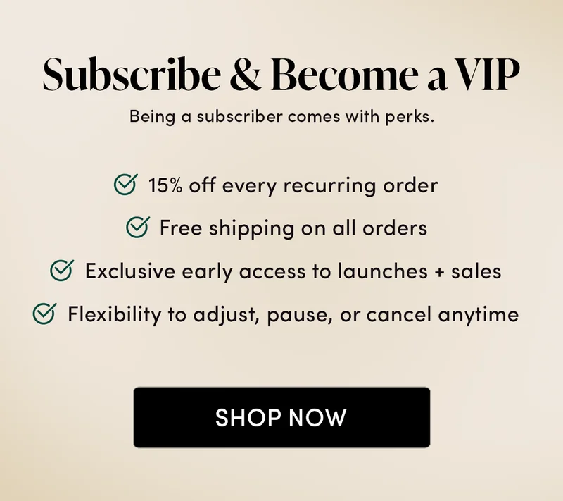 Bring on the Benefits        Subscribing doesn’t just make your life easier—it comes with perks.    ✅ 15% off every recurring order  ✅ Free shipping on all orders ✅ Exclusive early access to launches + sales   ✅ Flexibility to adjust, pause, or cancel anytime