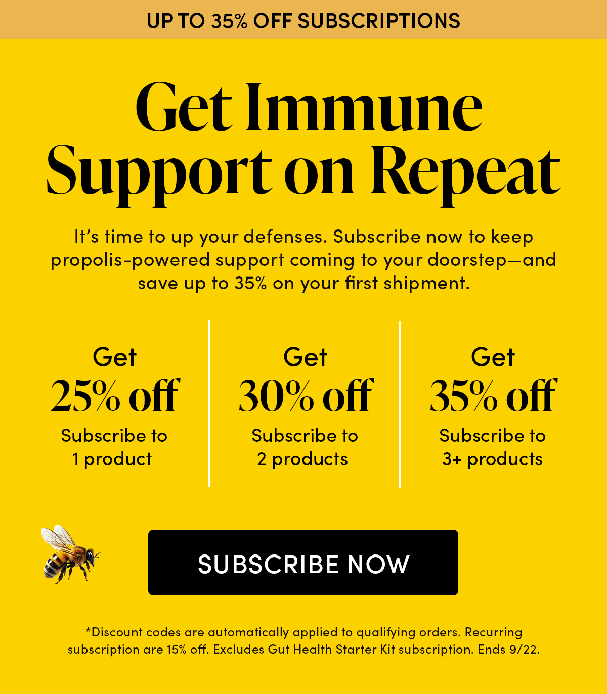 Up to 35% Off Subscriptions     Get Immune Support on Repeat         It’s time to up your defenses. Subscribe now to keep propolis-powered support coming to your doorstep—and save up to 35% on your first shipment.        Subscribe to 1 product   Get 25% off   Subscribe to 2 products Get 30% off   Subscribe to 3+ products Get 35% off