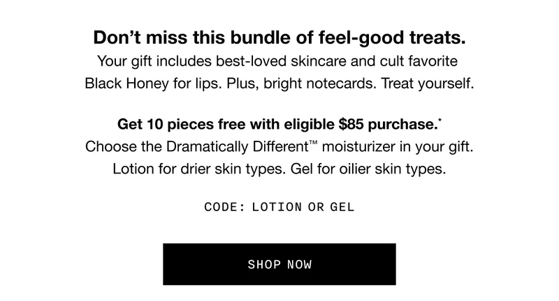 Don’t miss this bundle of feel-good treats. Your gift includes best-loved skincare and cult favorite Black Honey for lips. Plus, bright notecards. Treat yourself. Get 10 pieces free with eligible $85 purchase.* Choose the Dramatically Different™ moisturizer in your gift. Lotion for drier skin types. Gel for oilier skin types. Code: LOTION or GEL SHOP NOW
