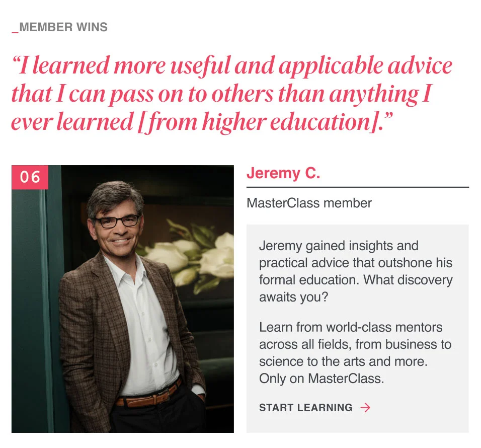 “I learned more useful and applicable advice that I can pass on to others than anything I ever learned [from higher education]. ”Jeremy gained insights and practical advice that outshone his formal education. What discovery awaits you? Learn from world-class mentors across all fields, from business to science to the arts and more. Only on MasterClass.