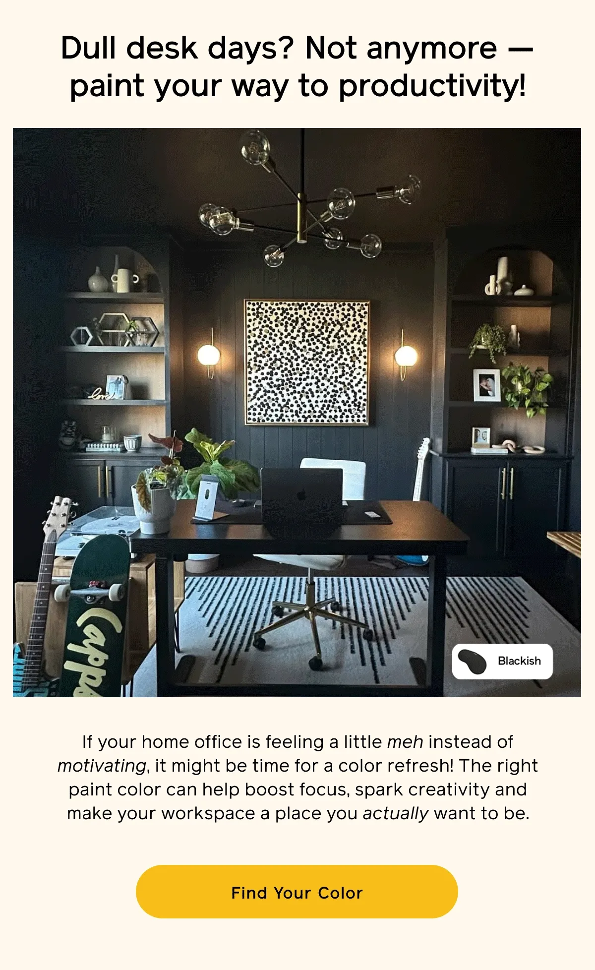 Dull desk days? Not anymore — paint your way to productivity! If your home office is feeling a little meh instead of motivating, it might be time for a color refresh! The right paint color can help boost focus, spark creativity, and make your workspace a place your actually want to be. Find Your Color