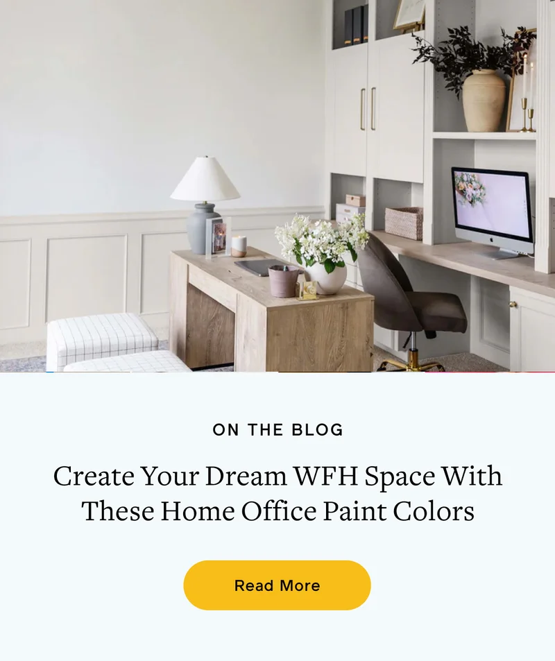 ON THE BLOG. Create Your Dream WFH Space With These Home Office Paint Colors. Read More